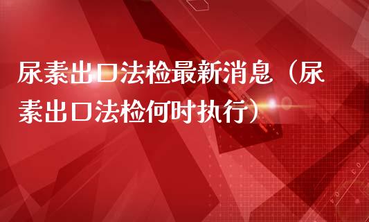 尿素出口法检最新消息（尿素出口法检何时执行）_https://www.cqckcrrc.com_原油期货_第1张