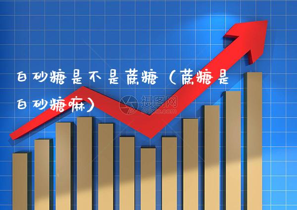 白砂糖是不是蔗糖(蔗糖是白砂糖嘛)_道指直播_第1张_期货投资网 白砂糖是不是蔗糖(蔗糖是白砂糖嘛)_https://www.cqckcrrc.com_道指直播_第1张