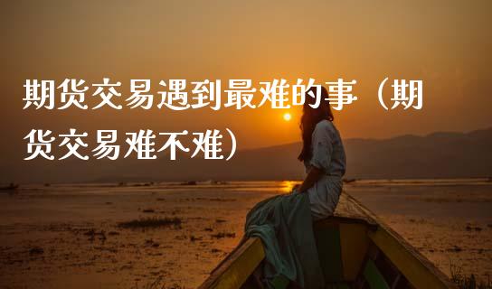 期货交易遇到最难的事（期货交易难不难）_https://www.cqckcrrc.com_基金理财_第1张