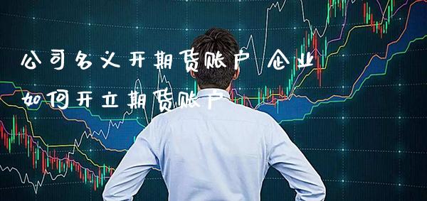 公司名义开期货账户 企业如何开立期货账户_纳指直播_第1张_期货投资网 公司名义开期货账户 企业如何开立期货账户_https://www.cqckcrrc.com_纳指直播_第1张