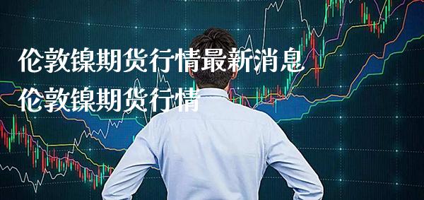伦敦镍期货行情最新消息 伦敦镍期货行情_https://www.cqckcrrc.com_黄金期货_第1张