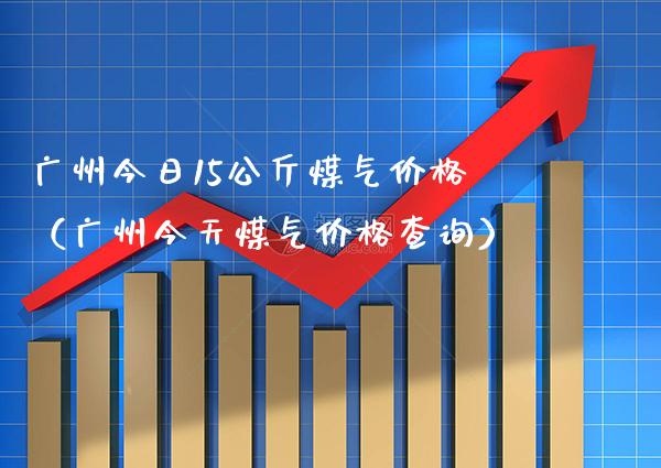 广州今日15公斤煤气价格（广州今天煤气价格查询）_https://www.cqckcrrc.com_道指直播_第1张