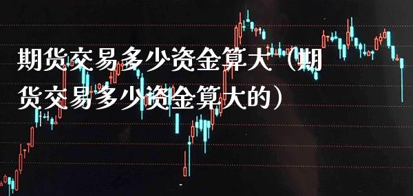 期货交易多少资金算大(期货交易多少资金算大的)_期货开户_第1张_期货投资网 期货交易多少资金算大(期货交易多少资金算大的)_https://www.cqckcrrc.com_期货开户_第1张