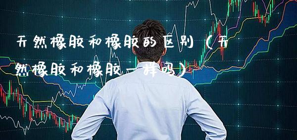 天然橡胶和橡胶的区别(天然橡胶和橡胶一样吗)_恒生指数_第1张_期货投资网 天然橡胶和橡胶的区别(天然橡胶和橡胶一样吗)_https://www.cqckcrrc.com_恒生指数_第1张