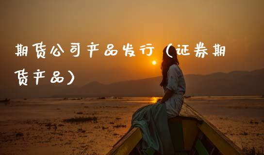 期货公司产品发行（证券期货产品）_https://www.cqckcrrc.com_国际期货_第1张