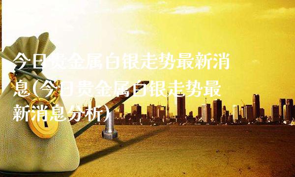 今日贵金属白银走势最新消息(今日贵金属白银走势最新消息分析)_https://www.cqckcrrc.com_原油期货_第1张