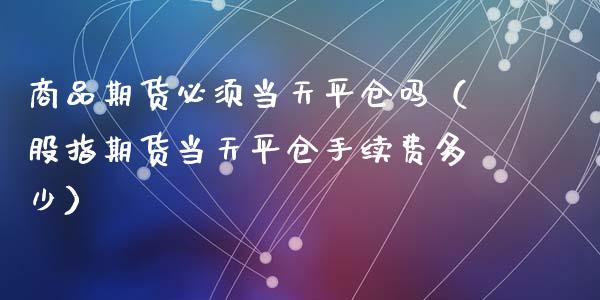 商品期货必须当天平仓吗（股指期货当天平仓手续费多少）_https://www.cqckcrrc.com_期货理财_第1张