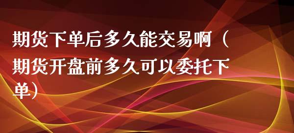 期货下单后多久能交易啊（期货**前多久可以委托下单）_https://www.cqckcrrc.com_股票理财_第1张