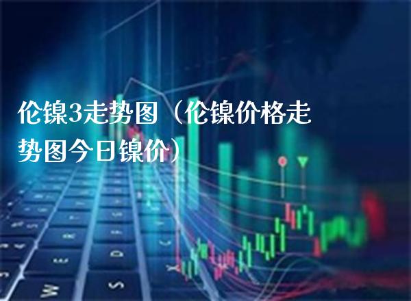 伦镍3走势图（伦镍价格走势图今日镍价）_https://www.cqckcrrc.com_恒生指数_第1张