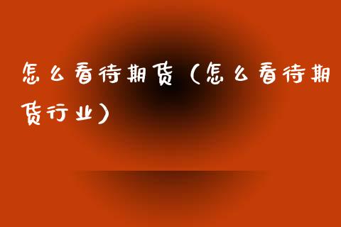 怎么看待期货（怎么看待期货行业）_https://www.cqckcrrc.com_期货理财_第1张