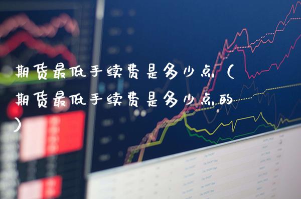 期货最低手续费是多少点(期货最低手续费是多少点的)_期货品种_第1张_期货投资网 期货最低手续费是多少点(期货最低手续费是多少点的)_https://www.cqckcrrc.com_期货品种_第1张