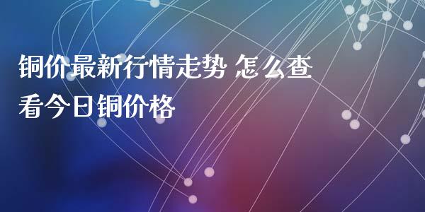 铜价最新行情走势 怎么查看今日铜价格_https://www.cqckcrrc.com_原油期货_第1张