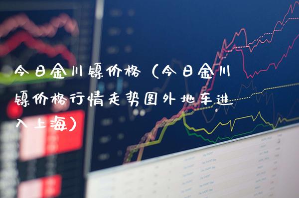今日金川镍价格(今日金川镍价格行情走势图外地车进入上海)_黄金期货_第1张_期货投资网 今日金川镍价格(今日金川镍价格行情走势图外地车进入上海)_https://www.cqckcrrc.com_黄金期货_第1张