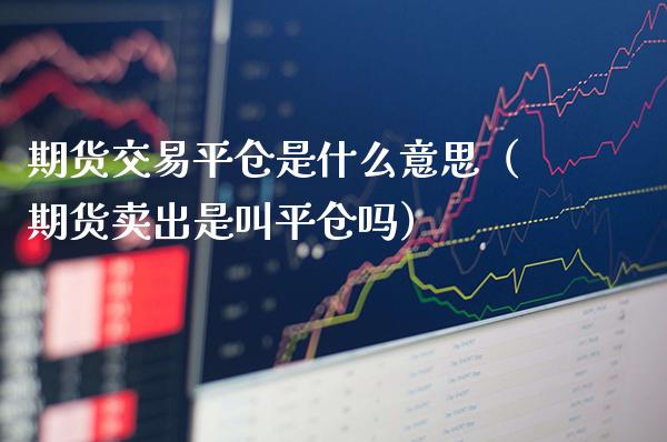期货交易平仓是什么意思（期货卖出是叫平仓吗）_https://www.cqckcrrc.com_纳指直播_第1张