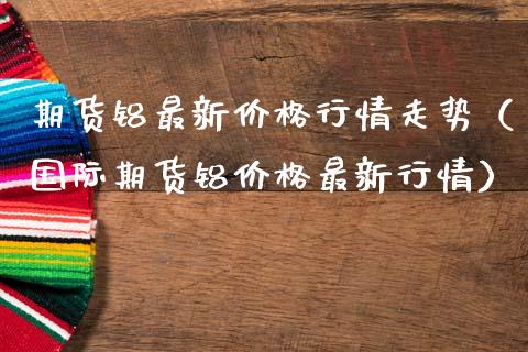 期货铝最新价格行情走势(国际期货铝价格最新行情)_黄金期货_第1张_期货投资网 期货铝最新价格行情走势(国际期货铝价格最新行情)_https://www.cqckcrrc.com_黄金期货_第1张