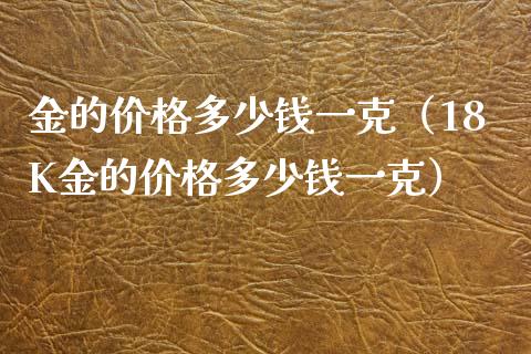 金的价格多少钱一克(18K金的价格多少钱一克)_原油期货_第1张_期货投资网 金的价格多少钱一克(18K金的价格多少钱一克)_https://www.cqckcrrc.com_原油期货_第1张