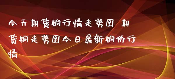 今天期货铜行情走势图 期货铜走势图今日最新铜价行情_https://www.cqckcrrc.com_黄金期货_第1张