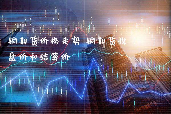 铜期货价格走势 铜期货收盘价和结算价_https://www.cqckcrrc.com_黄金期货_第1张
