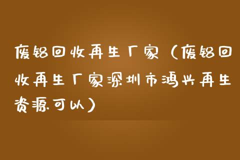 废铝回收再生厂家（废铝回收再生厂家深圳市鸿兴再生资源可以）_https://www.cqckcrrc.com_恒生指数_第1张