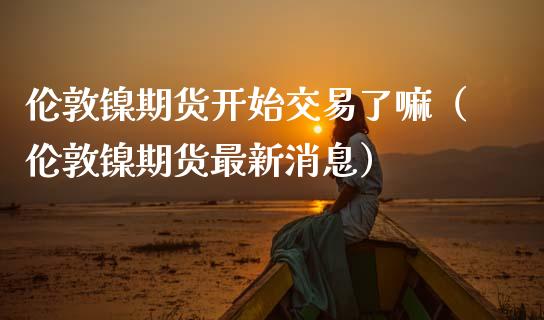 伦敦镍期货开始交易了嘛(伦敦镍期货最新消息)_道指直播_第1张_期货投资网 伦敦镍期货开始交易了嘛(伦敦镍期货最新消息)_https://www.cqckcrrc.com_道指直播_第1张