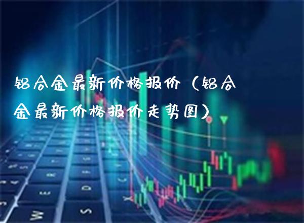 铝合金最新价格报价(铝合金最新价格报价走势图)_原油期货_第1张_期货投资网 铝合金最新价格报价(铝合金最新价格报价走势图)_https://www.cqckcrrc.com_原油期货_第1张