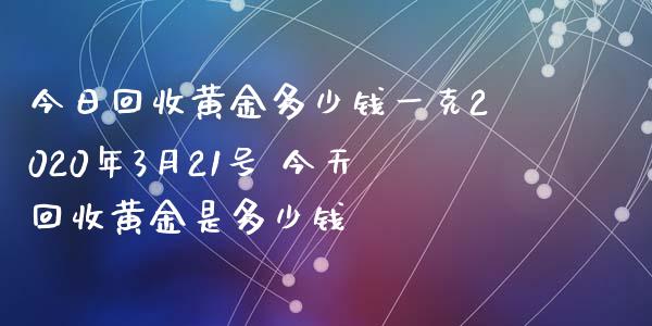 今日回收黄金多少钱一克2020年3月21号 今天回收黄金是多少钱_原油期货_第1张_期货投资网 今日回收黄金多少钱一克2020年3月21号 今天回收黄金是多少钱_https://www.cqckcrrc.com_原油期货_第1张