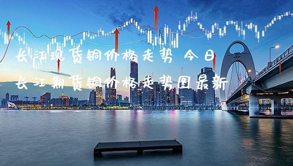 长江现货铜价格走势 今日长江期货铜价格走势图最新_https://www.cqckcrrc.com_恒生指数_第1张