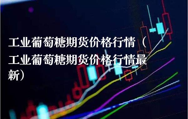 工业葡萄糖期货价格行情（工业葡萄糖期货价格行情最新）_https://www.cqckcrrc.com_期货直播_第1张