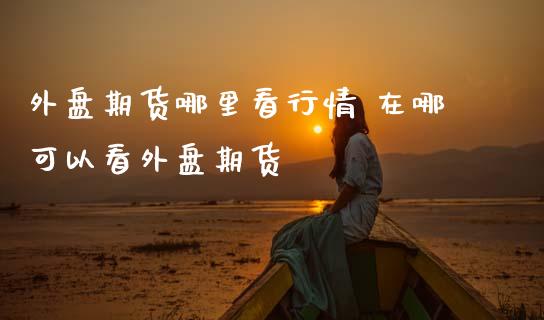 外盘期货哪里看行情 在哪可以看外盘期货_https://www.cqckcrrc.com_黄金期货_第1张