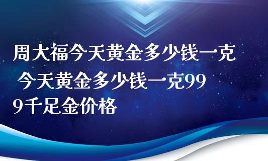周大福今天黄金多少钱一克 今天黄金多少钱一克999千足金价格_https://www.cqckcrrc.com_原油期货_第1张