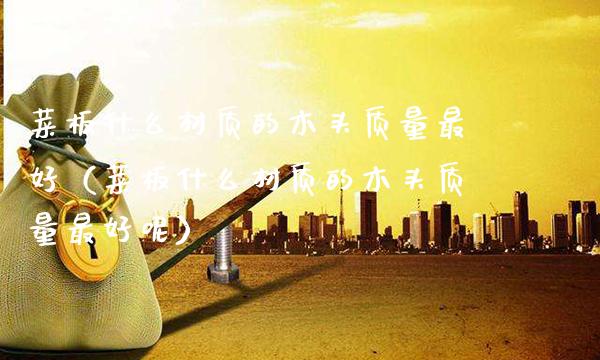 菜板什么材质的木头质量最好（菜板什么材质的木头质量最好呢）_https://www.cqckcrrc.com_原油期货_第1张