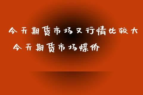 今天期货市场又行情比较大 今天期货市场煤价_https://www.cqckcrrc.com_道指直播_第1张