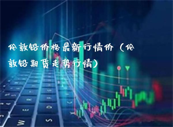 伦敦铅价格最新行情价（伦敦铅期货走势行情）_https://www.cqckcrrc.com_恒生指数_第1张