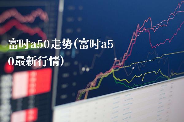 富时a50走势(富时a50最新行情)_https://www.cqckcrrc.com_原油期货_第1张