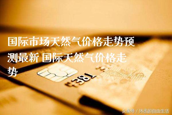 国际市场天然气价格走势预测最新 国际天然气价格走势_黄金期货_第1张_期货投资网 国际市场天然气价格走势预测最新 国际天然气价格走势_https://www.cqckcrrc.com_黄金期货_第1张