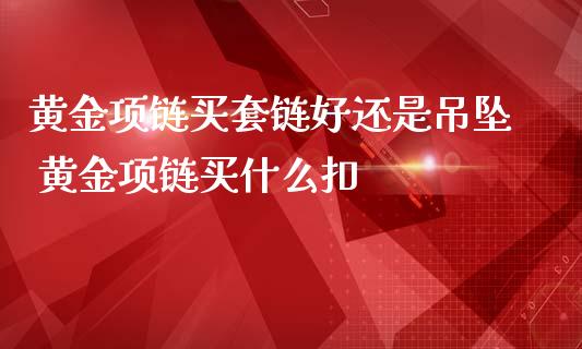 黄金项链买套链好还是吊坠 黄金项链买什么扣_恒生指数_第1张_期货投资网 黄金项链买套链好还是吊坠 黄金项链买什么扣_https://www.cqckcrrc.com_恒生指数_第1张