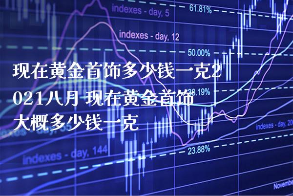 现在黄金首饰多少钱一克2021八月 现在黄金首饰大概多少钱一克_https://www.cqckcrrc.com_黄金期货_第1张