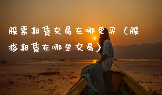 股票期货交易在哪里买(股指期货在哪里交易)_基金理财_第1张_期货投资网 股票期货交易在哪里买(股指期货在哪里交易)_https://www.cqckcrrc.com_基金理财_第1张