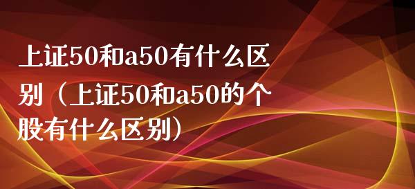 上证50和a50有什么区别(上证50和a50的个股有什么区别)_恒生指数_第1张_期货投资网 上证50和a50有什么区别(上证50和a50的个股有什么区别)_https://www.cqckcrrc.com_恒生指数_第1张
