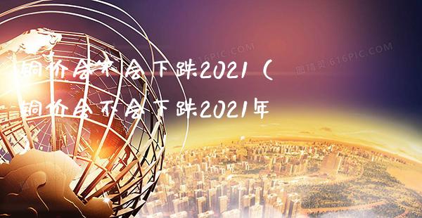 铜价会不会下跌2021（铜价会不会下跌2021年）_https://www.cqckcrrc.com_道指直播_第1张