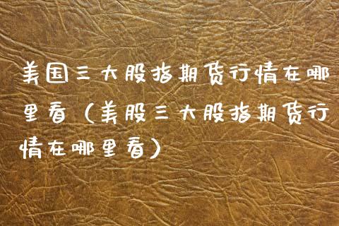 美国三大股指期货行情在哪里看(美股三大股指期货行情在哪里看)_道指直播_第1张_期货投资网 美国三大股指期货行情在哪里看(美股三大股指期货行情在哪里看)_https://www.cqckcrrc.com_道指直播_第1张