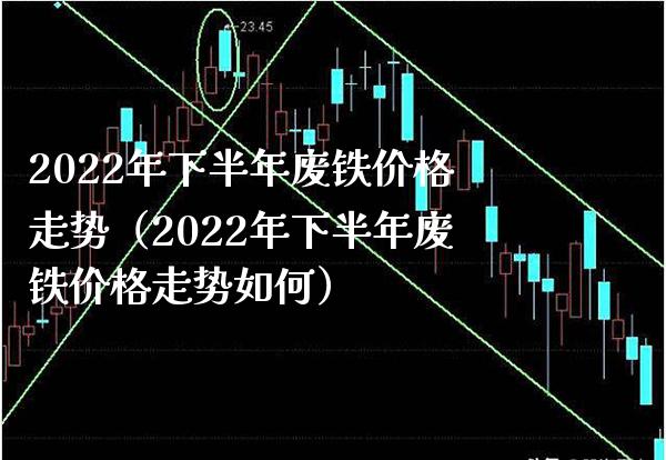 2022年下半年废铁价格走势（2022年下半年废铁价格走势如何）_https://www.cqckcrrc.com_道指直播_第1张