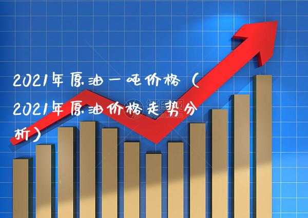 2021年原油一吨价格（2021年原油价格走势分析）_https://www.cqckcrrc.com_纳指直播_第1张