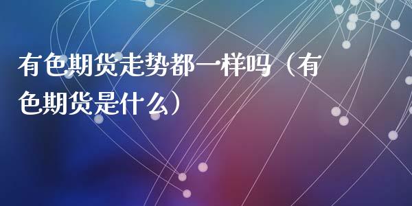 有色期货走势都一样吗（有色期货是什么）_https://www.cqckcrrc.com_纳指直播_第1张