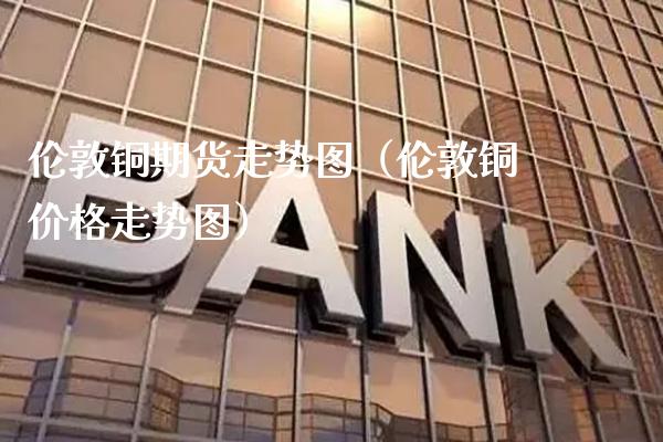伦敦铜期货走势图（伦敦铜价格走势图）_https://www.cqckcrrc.com_黄金期货_第1张