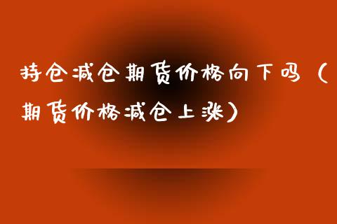 持仓减仓期货价格向下吗（期货价格减仓上涨）_https://www.cqckcrrc.com_期货理财_第1张