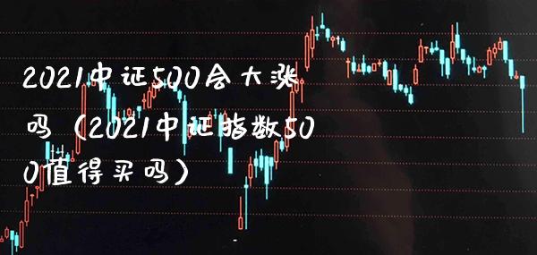 2021中证500会大涨吗(2021中证指数500值得买吗)_原油期货_第1张_期货投资网 2021中证500会大涨吗(2021中证指数500值得买吗)_https://www.cqckcrrc.com_原油期货_第1张