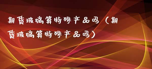 期货玻璃算特殊产品吗(期货玻璃算特殊产品吗)_期货理财_第1张_期货投资网 期货玻璃算特殊产品吗(期货玻璃算特殊产品吗)_https://www.cqckcrrc.com_期货理财_第1张