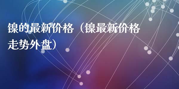 镍的最新价格（镍最新价格走势外盘）_https://www.cqckcrrc.com_纳指直播_第1张