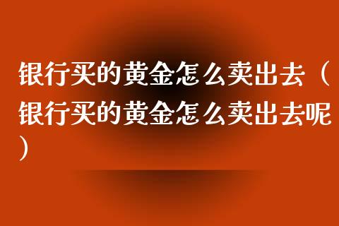 银行买的黄金怎么卖出去（银行买的黄金怎么卖出去呢）_https://www.cqckcrrc.com_纳指直播_第1张